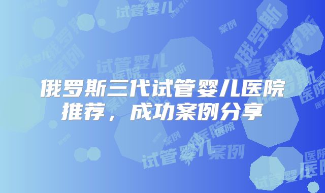 俄罗斯三代试管婴儿医院推荐,成功案例分享