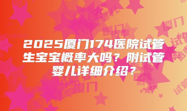 2025厦门174医院试管生宝宝概率大吗？附试管婴儿详细介绍？
