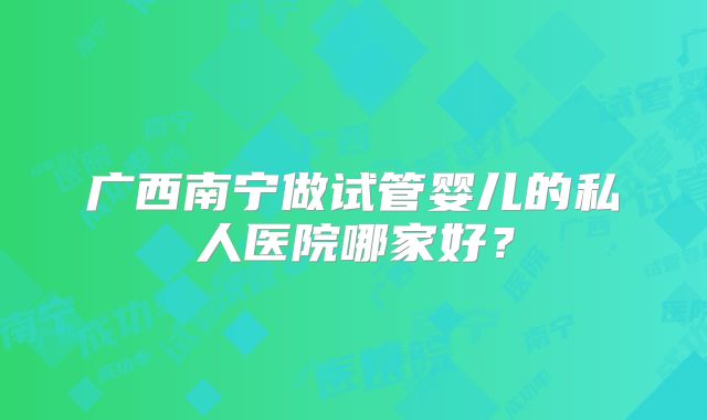 广西南宁做试管婴儿的私人医院哪家好?