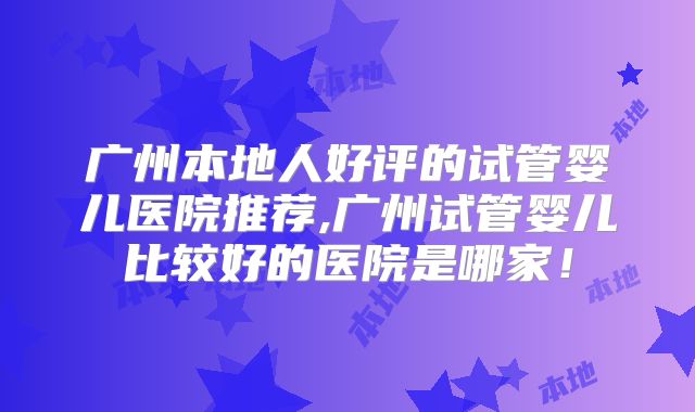 广州本地人好评的试管婴儿医院推荐,广州试管婴儿比较好的医院是哪家！