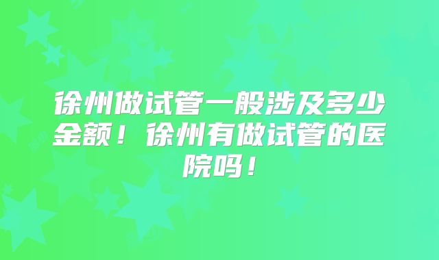 徐州做试管一般涉及多少金额!徐州有做试管的医院吗!