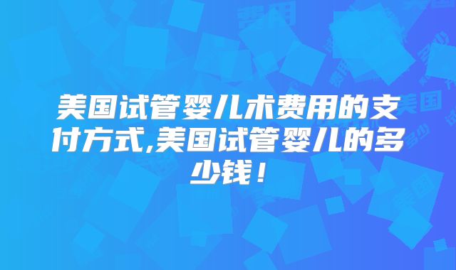 美国试管婴儿术费用的支付方式,美国试管婴儿的多少钱!