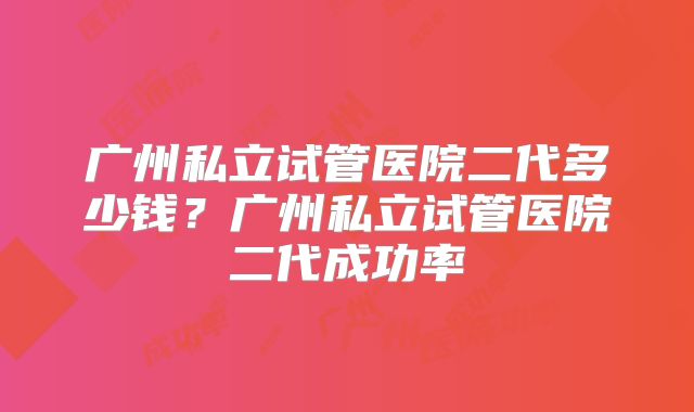 广州私立试管医院二代多少钱?广州私立试管医院二代成功率
