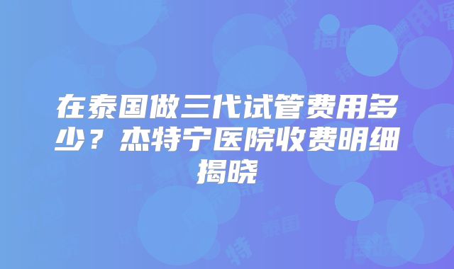 在泰国做三代试管费用多少？杰特宁医院收费明细揭晓