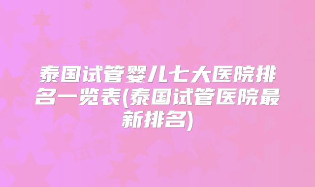 泰国试管婴儿七大医院排名一览表(泰国试管医院最新排名)