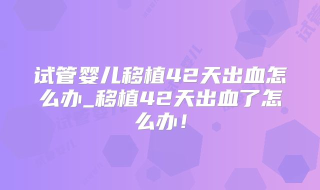 试管婴儿移植42天出血怎么办_移植42天出血了怎么办!