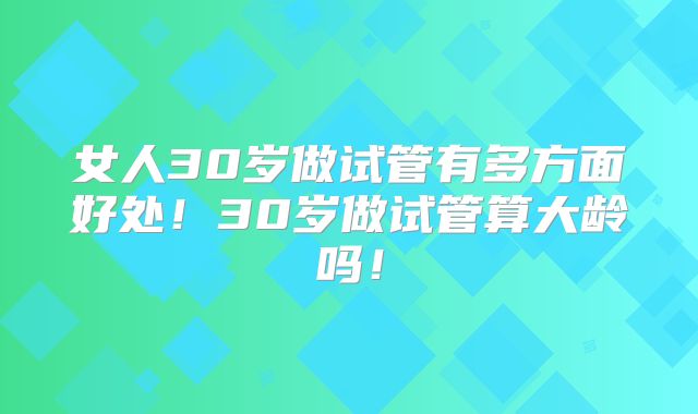 女人30岁做试管有多方面好处!30岁做试管算大龄吗!