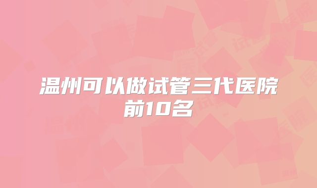 温州可以做试管三代医院前10名