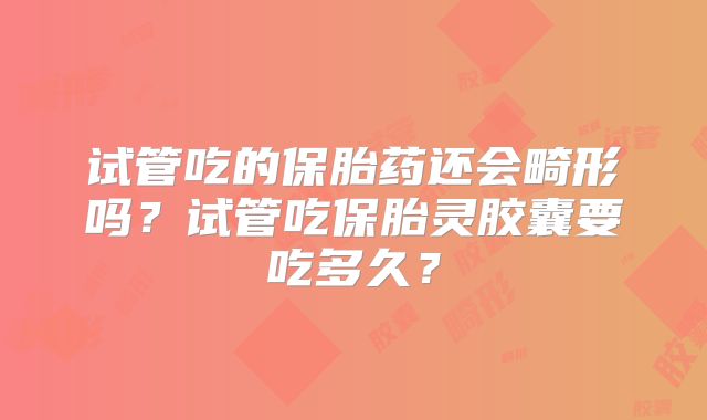 试管吃的保胎药还会畸形吗?试管吃保胎灵胶囊要吃多久?