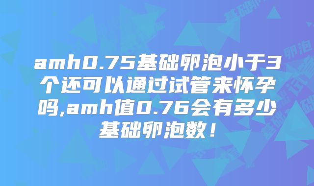 amh0.75基础卵泡小于3个还可以通过试管来怀孕吗,amh值0.76会有多少基础卵泡数！