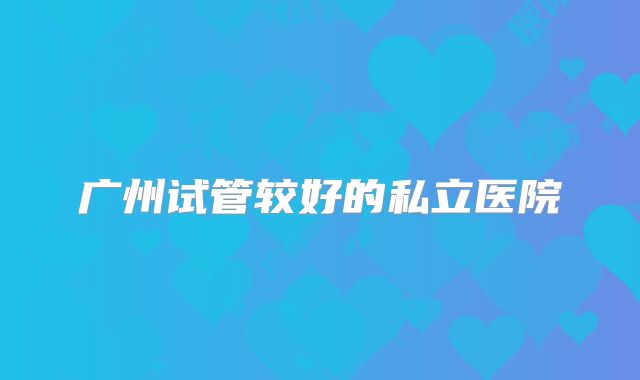 广州试管较好的私立医院