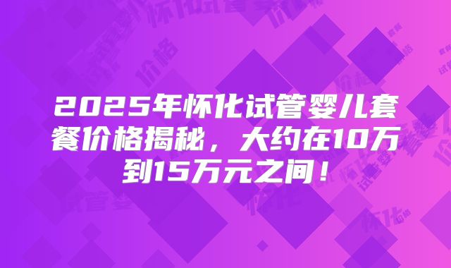 2025年怀化试管婴儿套餐价格揭秘,大约在10万到15万元之间!