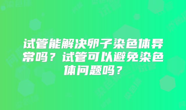 试管能解决卵子染色体异常吗?试管可以避免染色体问题吗?