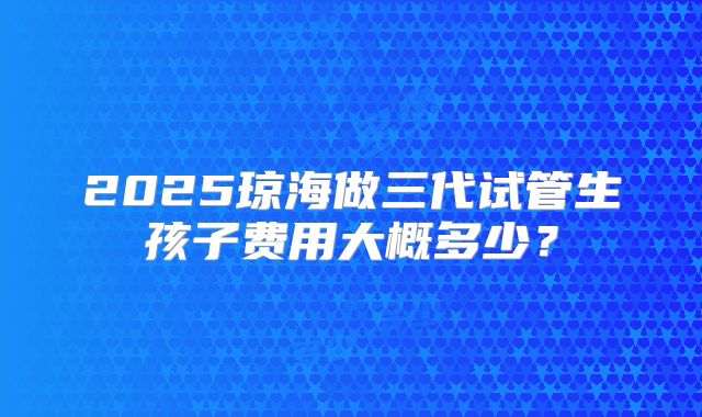 2025琼海做三代试管生孩子费用大概多少？
