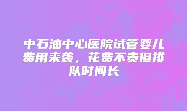 中石油中心医院试管婴儿费用来袭,花费不贵但排队时间长