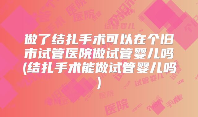 做了结扎手术可以在个旧市试管医院做试管婴儿吗(结扎手术能做试管婴儿吗)
