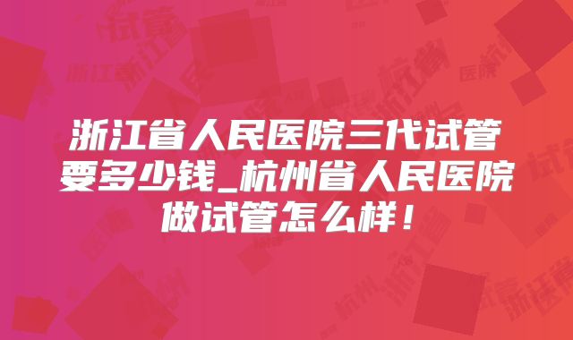 浙江省人民医院三代试管要多少钱_杭州省人民医院做试管怎么样!