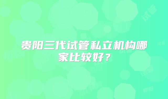 贵阳三代试管私立机构哪家比较好?