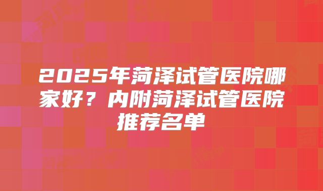 2025年菏泽试管医院哪家好?内附菏泽试管医院推荐名单