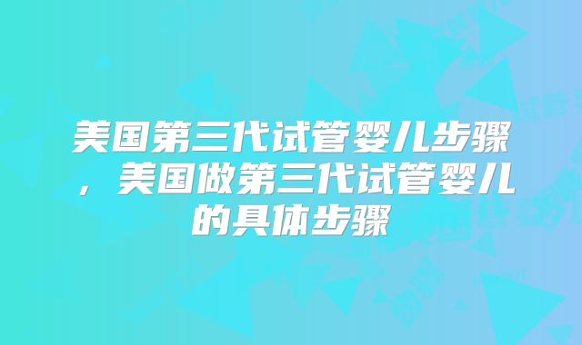 美国第三代试管婴儿步骤,美国做第三代试管婴儿的具体步骤
