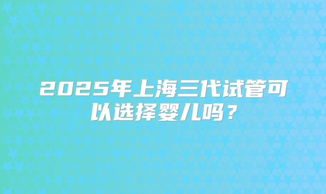 2025年上海三代试管可以选择婴儿吗？