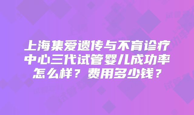 上海集爱遗传与不育诊疗中心三代试管婴儿成功率怎么样？费用多少钱？