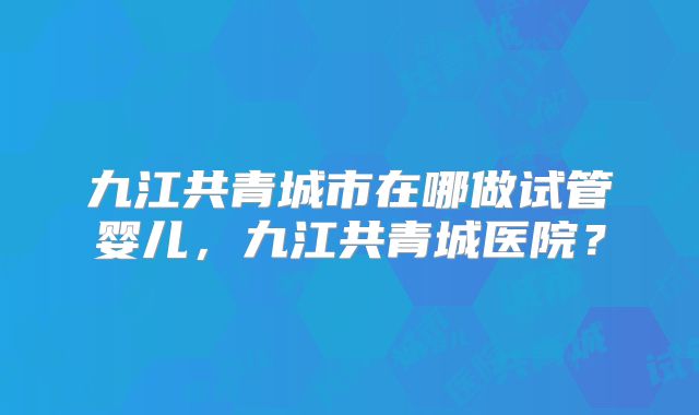 九江共青城市在哪做试管婴儿,九江共青城医院?