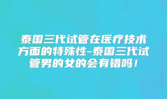泰国三代试管在医疗技术方面的特殊性-泰国三代试管男的女的会有错吗!