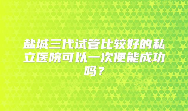 盐城三代试管比较好的私立医院可以一次便能成功吗?