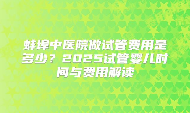 蚌埠中医院做试管费用是多少？2025试管婴儿时间与费用解读
