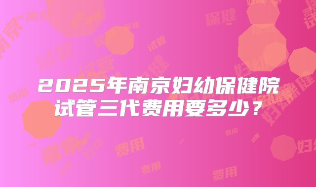 2025年南京妇幼保健院试管三代费用要多少？