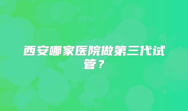 西安哪家医院做第三代试管?