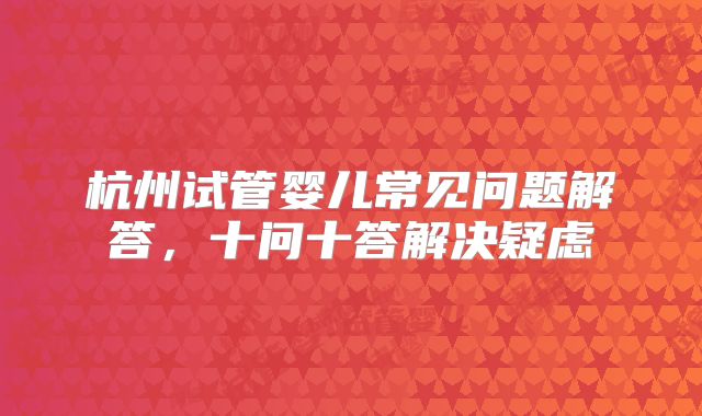 杭州试管婴儿常见问题解答,十问十答解决疑虑