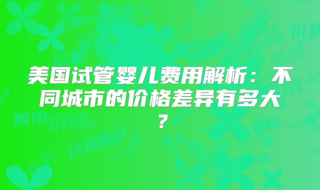 美国试管婴儿费用解析:不同城市的价格差异有多大?