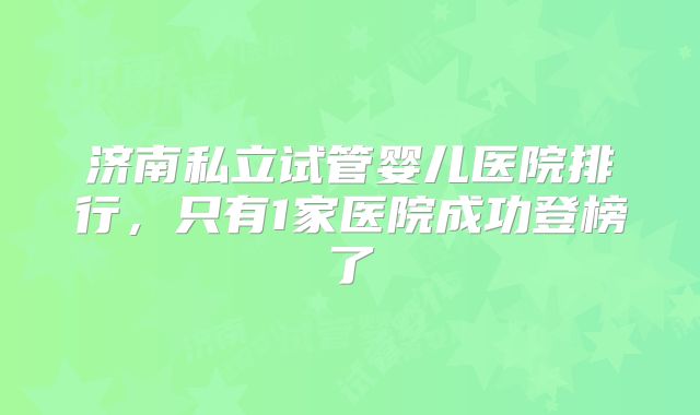 济南私立试管婴儿医院排行,只有1家医院成功登榜了