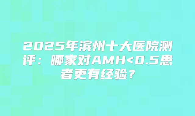 2025年滨州十大医院测评:哪家对AMH<0.5患者更有经验?