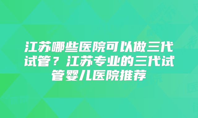 江苏哪些医院可以做三代试管？江苏专业的三代试管婴儿医院推荐