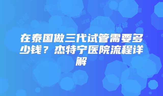 在泰国做三代试管需要多少钱?杰特宁医院流程详解