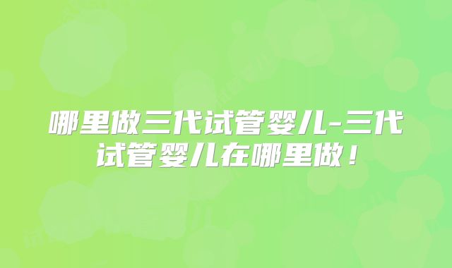 哪里做三代试管婴儿-三代试管婴儿在哪里做！
