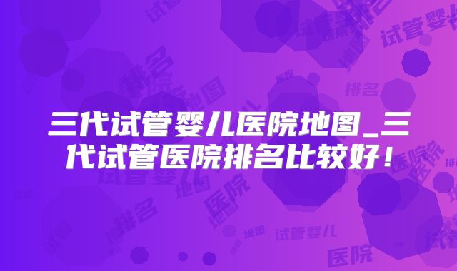 三代试管婴儿医院地图_三代试管医院排名比较好！
