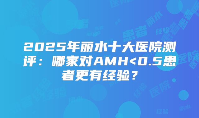 2025年丽水十大医院测评:哪家对AMH<0.5患者更有经验?