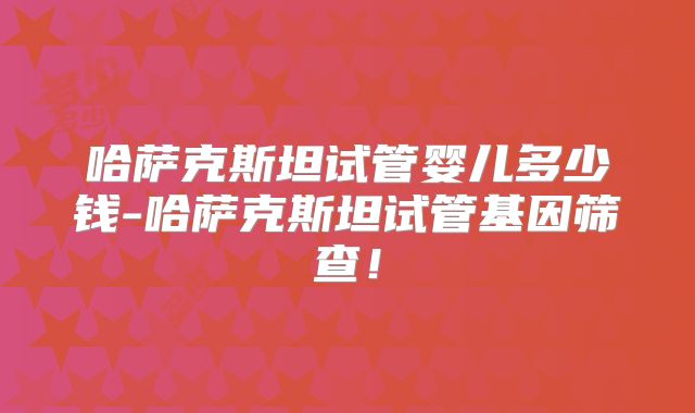 哈萨克斯坦试管婴儿多少钱-哈萨克斯坦试管基因筛查！