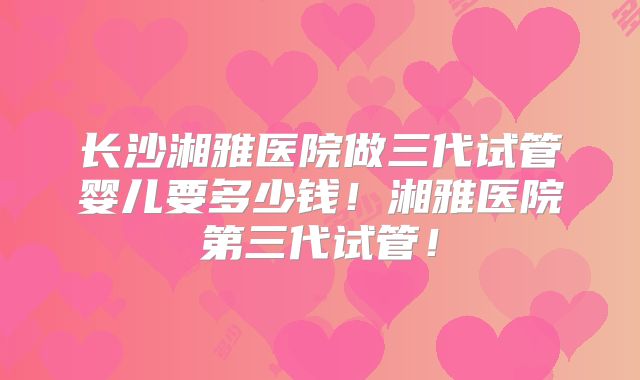 长沙湘雅医院做三代试管婴儿要多少钱！湘雅医院第三代试管！