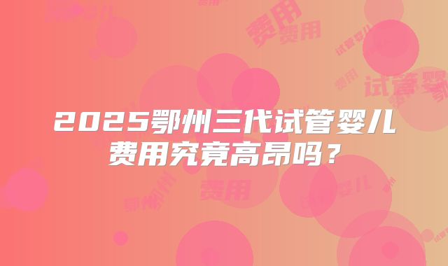 2025鄂州三代试管婴儿费用究竟高昂吗？