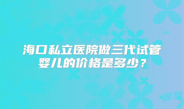海口私立医院做三代试管婴儿的价格是多少？