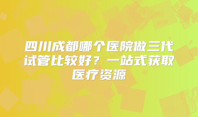 四川成都哪个医院做三代试管比较好?一站式获取医疗资源