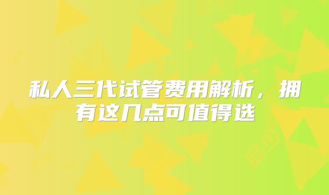 私人三代试管费用解析，拥有这几点可值得选