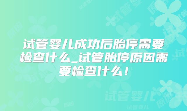 试管婴儿成功后胎停需要检查什么_试管胎停原因需要检查什么！