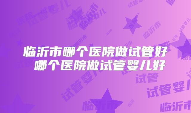 临沂市哪个医院做试管好 哪个医院做试管婴儿好