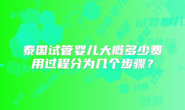 泰国试管婴儿大概多少费用过程分为几个步骤?